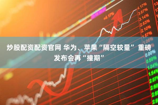 炒股配资配资官网 华为、苹果“隔空较量” 重磅发布会再“撞期”