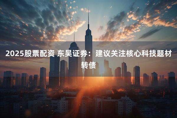 2025股票配资 东吴证券：建议关注核心科技题材转债