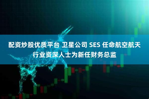 配资炒股优质平台 卫星公司 SES 任命航空航天行业资深人士为新任财务总监