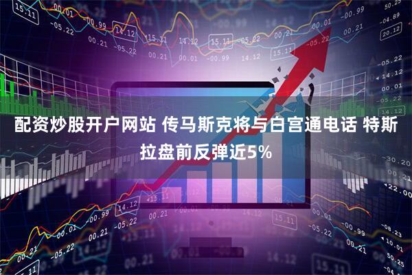 配资炒股开户网站 传马斯克将与白宫通电话 特斯拉盘前反弹近5%