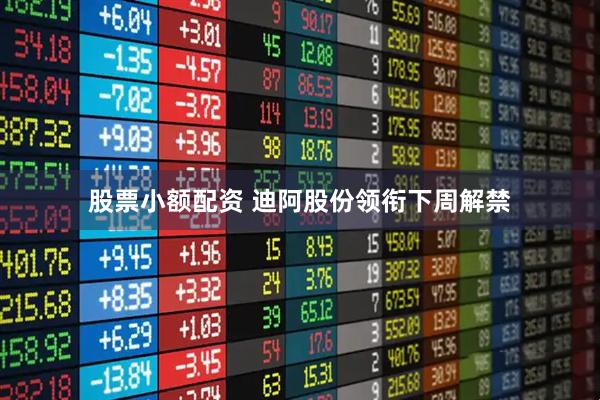 股票小额配资 迪阿股份领衔下周解禁