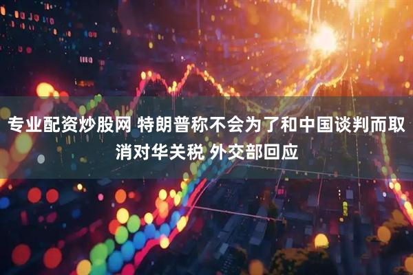 专业配资炒股网 特朗普称不会为了和中国谈判而取消对华关税 外交部回应