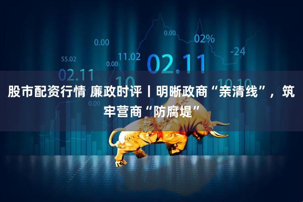 股市配资行情 廉政时评丨明晰政商“亲清线”，筑牢营商“防腐堤”
