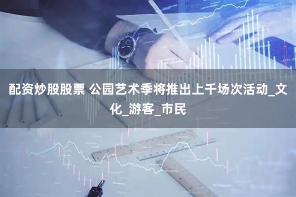 配资炒股股票 公园艺术季将推出上千场次活动_文化_游客_市民