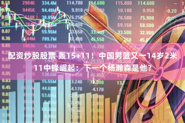 配资炒股股票 轰15+11！中国男篮又一14岁2米11中锋崛起：下一个杨瀚森是他？