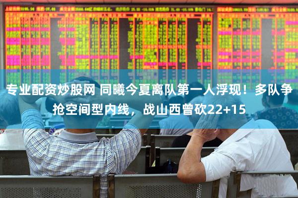 专业配资炒股网 同曦今夏离队第一人浮现！多队争抢空间型内线，战山西曾砍22+15