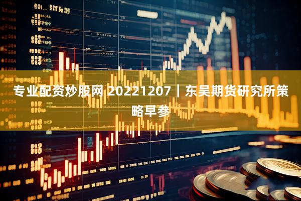 专业配资炒股网 20221207｜东吴期货研究所策略早参