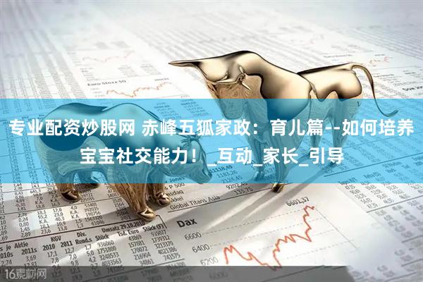 专业配资炒股网 赤峰五狐家政：育儿篇--如何培养宝宝社交能力！_互动_家长_引导