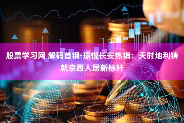 股票学习网 解码首钢·璟悦长安热销：天时地利铸就京西人居新标杆