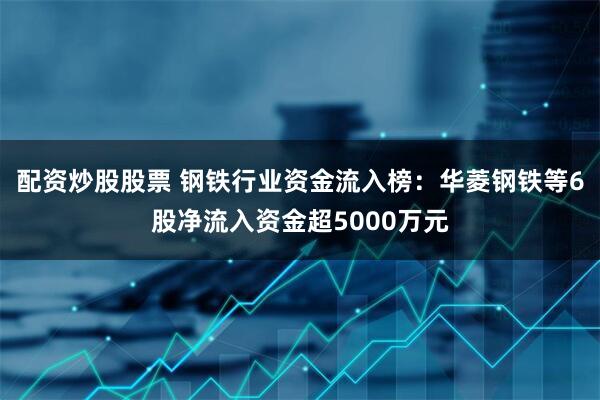 配资炒股股票 钢铁行业资金流入榜：华菱钢铁等6股净流入资金超5000万元
