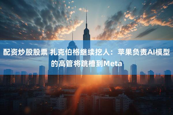 配资炒股股票 扎克伯格继续挖人：苹果负责AI模型的高管将跳槽到Meta
