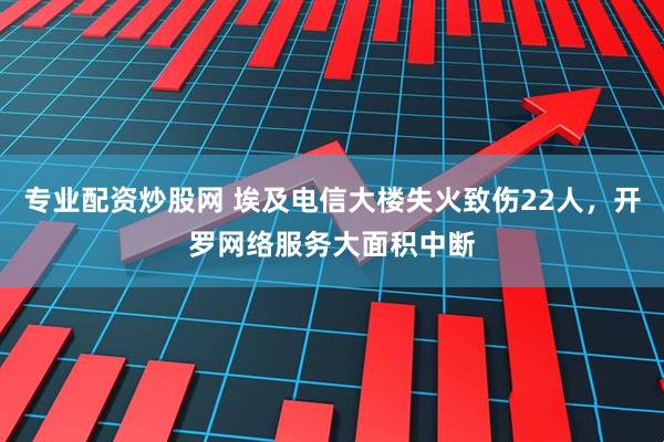 专业配资炒股网 埃及电信大楼失火致伤22人，开罗网络服务大面积中断