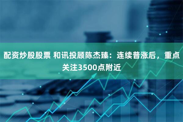 配资炒股股票 和讯投顾陈杰臻：连续普涨后，重点关注3500点附近