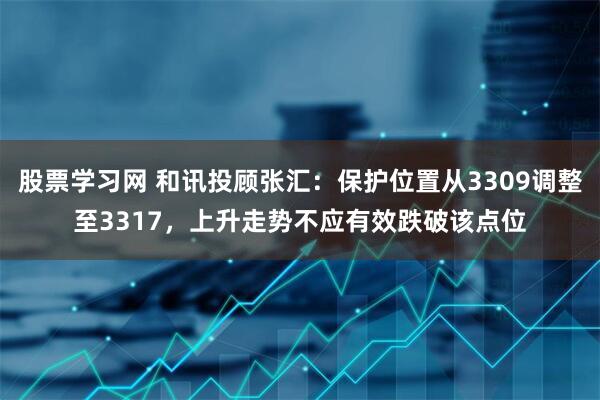 股票学习网 和讯投顾张汇：保护位置从3309调整至3317，上升走势不应有效跌破该点位