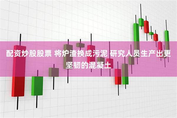 配资炒股股票 将炉渣换成污泥 研究人员生产出更坚韧的混凝土