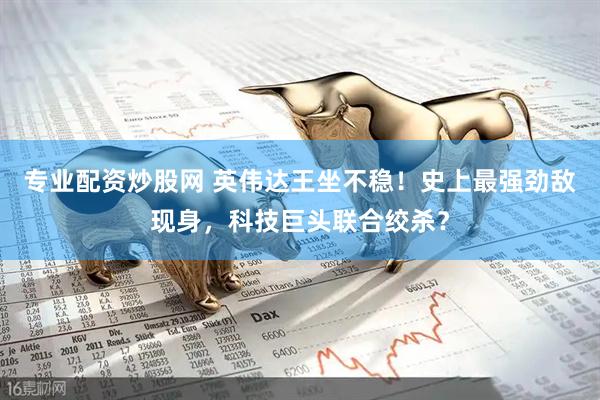 专业配资炒股网 英伟达王坐不稳！史上最强劲敌现身，科技巨头联合绞杀？