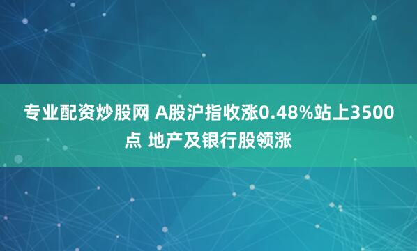 专业配资炒股网 A股沪指收涨0.48%站上3500点 地产及银行股领涨