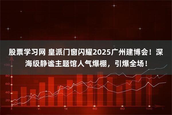 股票学习网 皇派门窗闪耀2025广州建博会！深海级静谧主题馆人气爆棚，引爆全场！