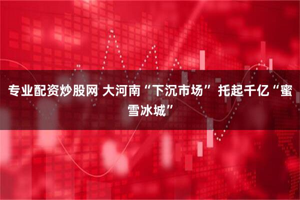 专业配资炒股网 大河南“下沉市场” 托起千亿“蜜雪冰城”