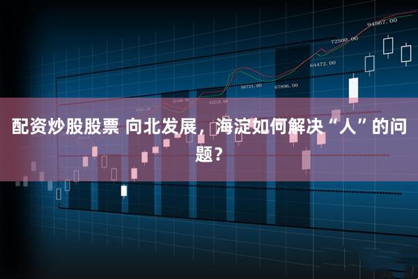 配资炒股股票 向北发展，海淀如何解决“人”的问题？