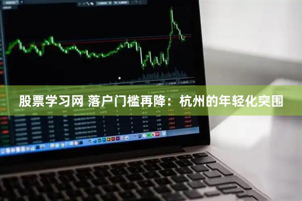 股票学习网 落户门槛再降：杭州的年轻化突围
