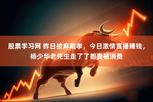 股票学习网 昨日披麻戴孝，今日激情直播赚钱，杨少华老先生走了了都要被消费