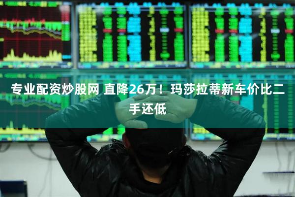 专业配资炒股网 直降26万！玛莎拉蒂新车价比二手还低