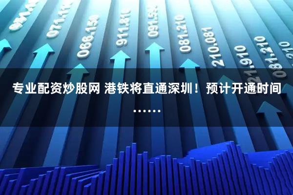 专业配资炒股网 港铁将直通深圳！预计开通时间……