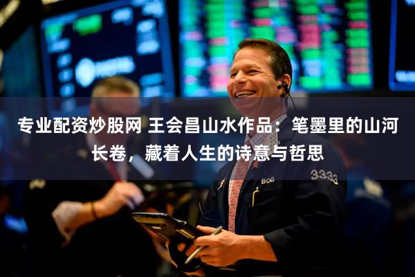 专业配资炒股网 王会昌山水作品：笔墨里的山河长卷，藏着人生的诗意与哲思