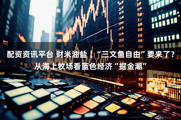 配资资讯平台 财米油盐｜“三文鱼自由”要来了？从海上牧场看蓝色经济“掘金潮”