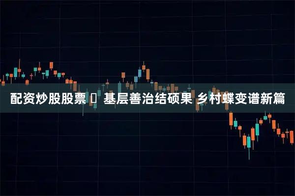 配资炒股股票 ‌基层善治结硕果 乡村蝶变谱新篇