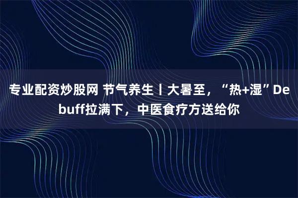 专业配资炒股网 节气养生丨大暑至，“热+湿”Debuff拉满下，中医食疗方送给你