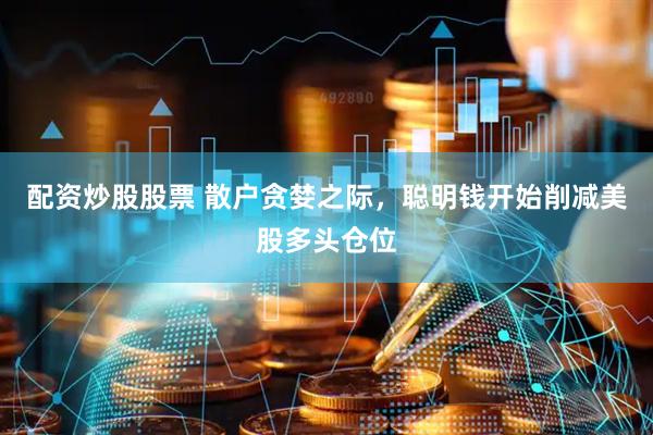 配资炒股股票 散户贪婪之际，聪明钱开始削减美股多头仓位