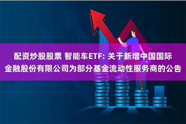 配资炒股股票 智能车ETF: 关于新增中国国际金融股份有限公司为部分基金流动性服务商的公告