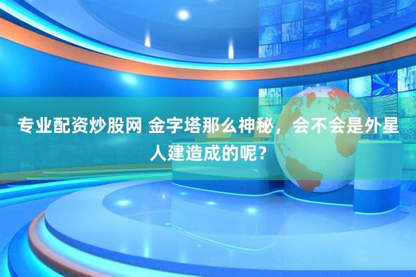 专业配资炒股网 金字塔那么神秘，会不会是外星人建造成的呢？
