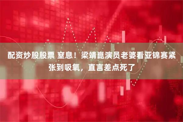 配资炒股股票 窒息！梁靖崑演员老婆看亚锦赛紧张到吸氧，直言差点死了
