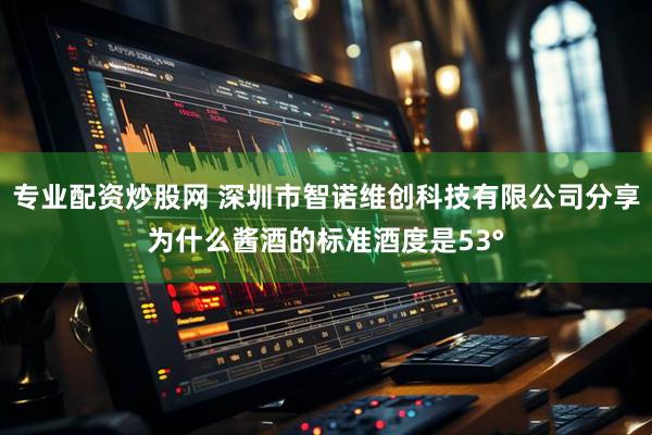 专业配资炒股网 深圳市智诺维创科技有限公司分享为什么酱酒的标准酒度是53°