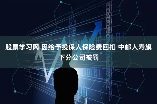 股票学习网 因给予投保人保险费回扣 中邮人寿旗下分公司被罚