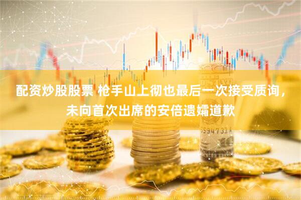 配资炒股股票 枪手山上彻也最后一次接受质询,未向首次出席的安倍遗孀道歉