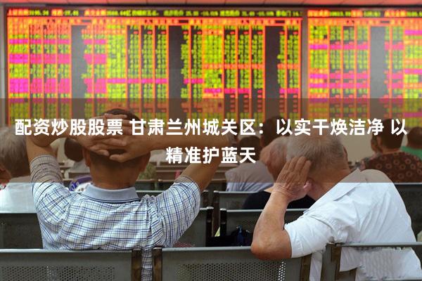 配资炒股股票 甘肃兰州城关区：以实干焕洁净 以精准护蓝天