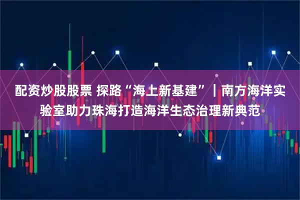 配资炒股股票 探路“海上新基建”|南方海洋实验室助力珠海打造海洋生态治理新典范