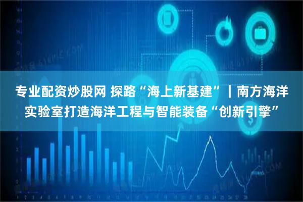 专业配资炒股网 探路“海上新基建”｜南方海洋实验室打造海洋工程与智能装备“创新引擎”