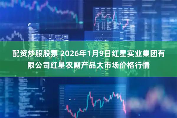配资炒股股票 2026年1月9日红星实业集团有限公司红星农副产品大市场价格行情