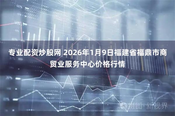 专业配资炒股网 2026年1月9日福建省福鼎市商贸业服务中心价格行情