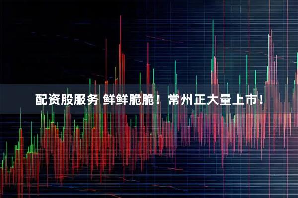 配资股服务 鲜鲜脆脆！常州正大量上市！