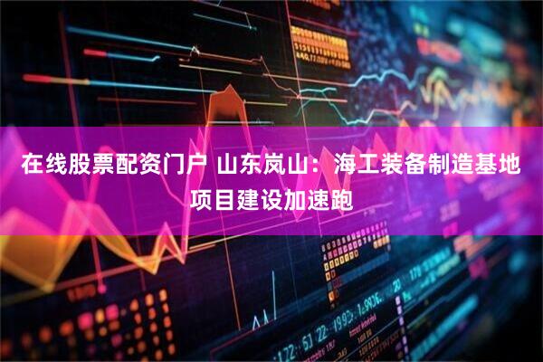 在线股票配资门户 山东岚山：海工装备制造基地项目建设加速跑