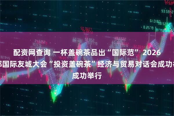 配资网查询 一杯盖碗茶品出“国际范” 2026成都国际友城大会“投资盖碗茶”经济与贸易对话会成功举行