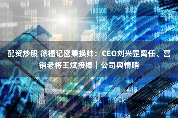 配资炒股 徐福记密集换帅：CEO刘兴罡离任、营销老将王斌接棒｜公司舆情哨