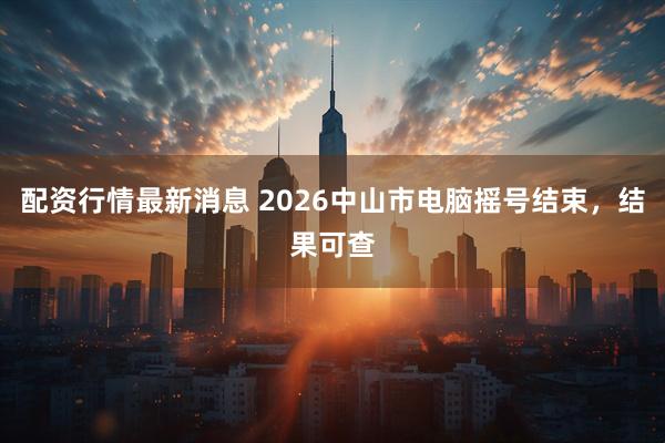 配资行情最新消息 2026中山市电脑摇号结束，结果可查