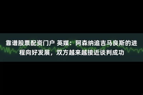 靠谱股票配资门户 英媒：阿森纳追吉马良斯的进程向好发展，双方越来越接近谈判成功